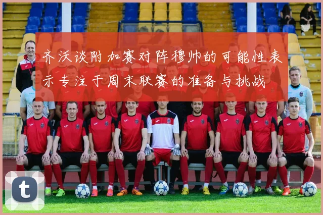 齐沃谈附加赛对阵穆帅的可能性表示专注于周末联赛的准备与挑战