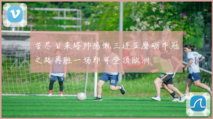 苦尽甘来塔帅感慨三连亚磨砺夺冠之路再胜一场即可登顶欧洲
