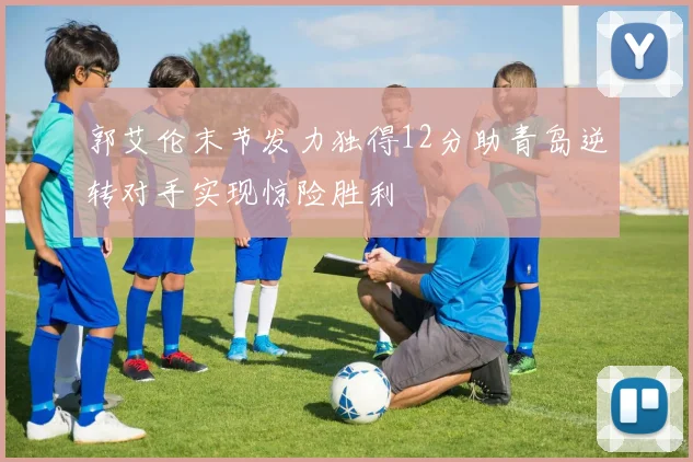 郭艾伦末节发力独得12分助青岛逆转对手实现惊险胜利