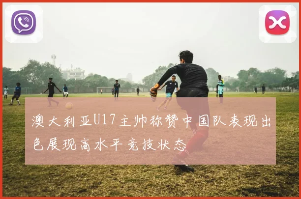 澳大利亚U17主帅称赞中国队表现出色展现高水平竞技状态