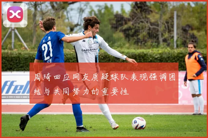 周琦回应网友质疑球队表现强调团结与共同努力的重要性