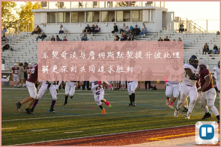 东契奇谈与詹姆斯默契提升彼此理解更深刻共同追求胜利