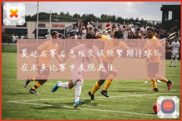 夏达龙赛后总结失误频繁期待球队在未来比赛中表现更佳