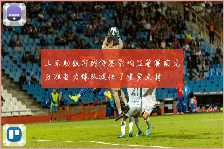 山东助教邱彪停赛影响显著赛前充分准备为球队提供了重要支持