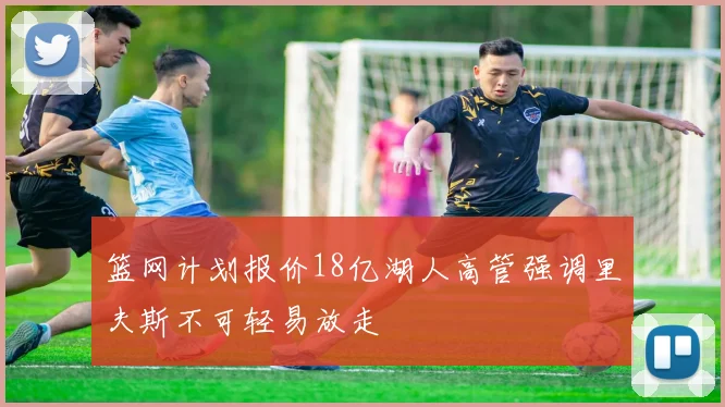 篮网计划报价18亿湖人高管强调里夫斯不可轻易放走