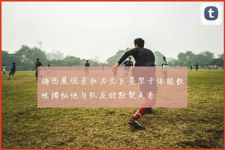 梅西展现亲和力无巨星架子体能教练揭秘他与队友的默契关系