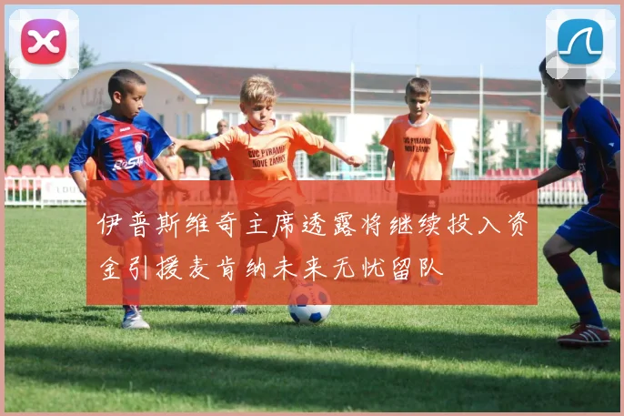 伊普斯维奇主席透露将继续投入资金引援麦肯纳未来无忧留队