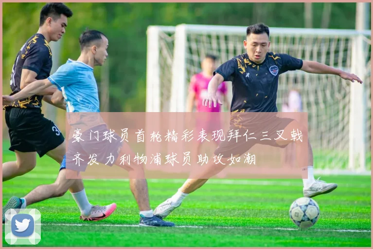 豪门球员首轮精彩表现拜仁三叉戟齐发力利物浦球员助攻如潮