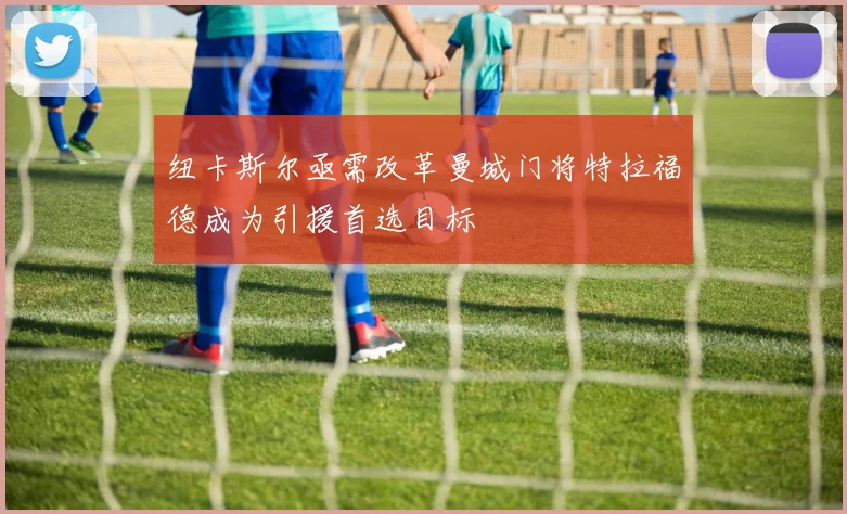 纽卡斯尔亟需改革曼城门将特拉福德成为引援首选目标